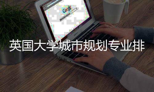 英国大学城市规划专业排名TOP5